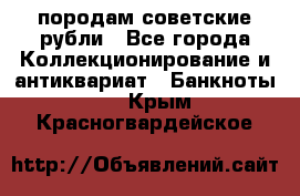 породам советские рубли - Все города Коллекционирование и антиквариат » Банкноты   . Крым,Красногвардейское